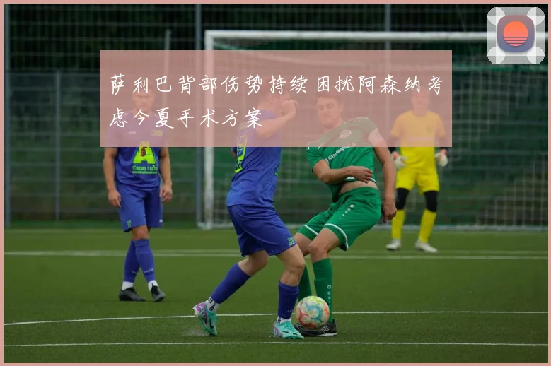 萨利巴背部伤势持续困扰阿森纳考虑今夏手术方案