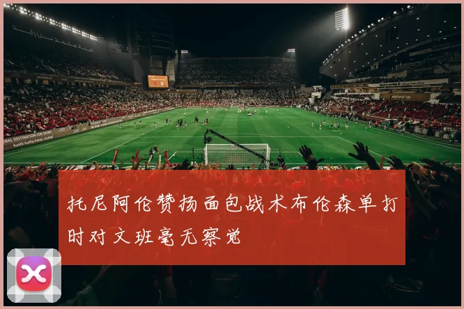托尼阿伦赞扬面包战术布伦森单打时对文班毫无察觉