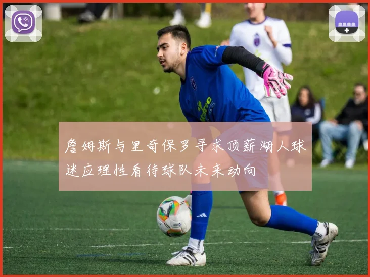 詹姆斯与里奇保罗寻求顶薪湖人球迷应理性看待球队未来动向