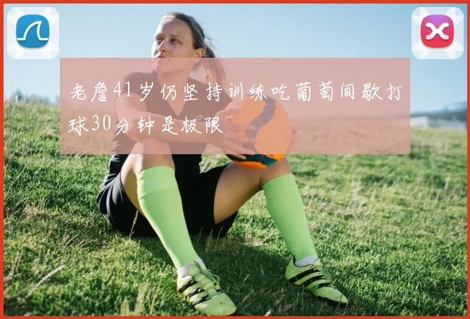 老詹41岁仍坚持训练吃葡萄间歇打球30分钟是极限