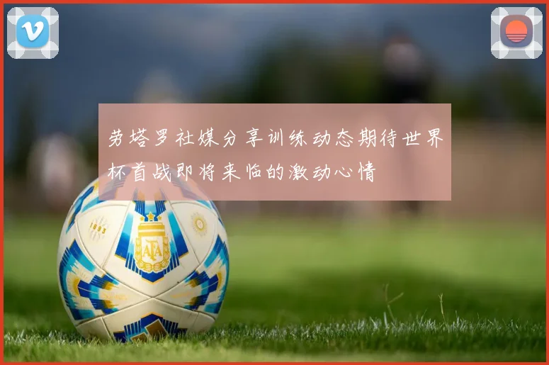 劳塔罗社媒分享训练动态期待世界杯首战即将来临的激动心情