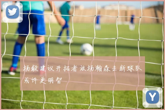 杨毅建议开拓者放杨瀚森去新球队或许更明智