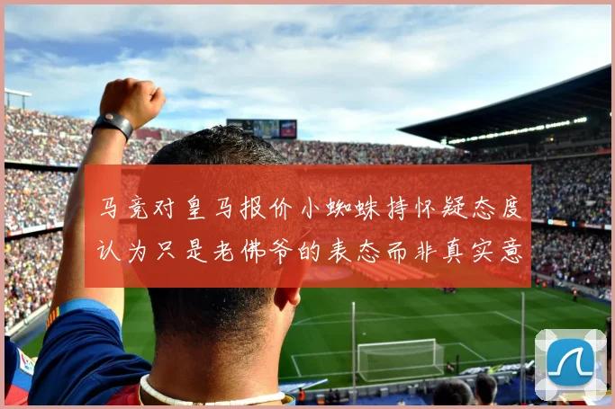 马竞对皇马报价小蜘蛛持怀疑态度认为只是老佛爷的表态而非真实意图