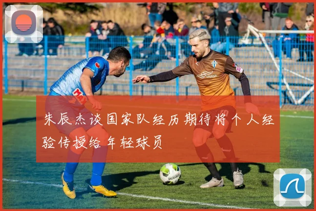 朱辰杰谈国家队经历期待将个人经验传授给年轻球员