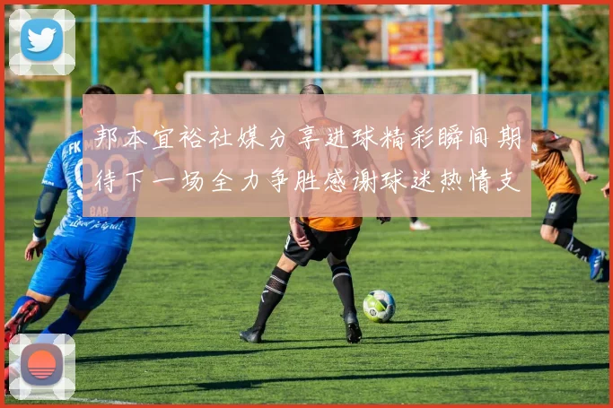 邦本宜裕社媒分享进球精彩瞬间期待下一场全力争胜感谢球迷热情支持