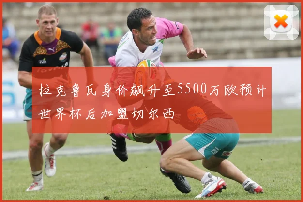 拉克鲁瓦身价飙升至5500万欧预计世界杯后加盟切尔西