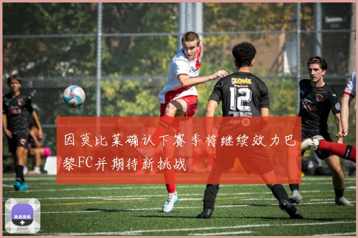 因莫比莱确认下赛季将继续效力巴黎FC并期待新挑战