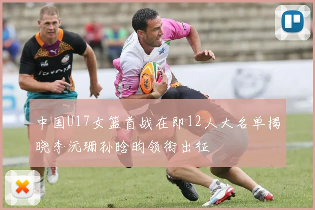 中国U17女篮首战在即12人大名单揭晓李沅珊孙晗昀领衔出征