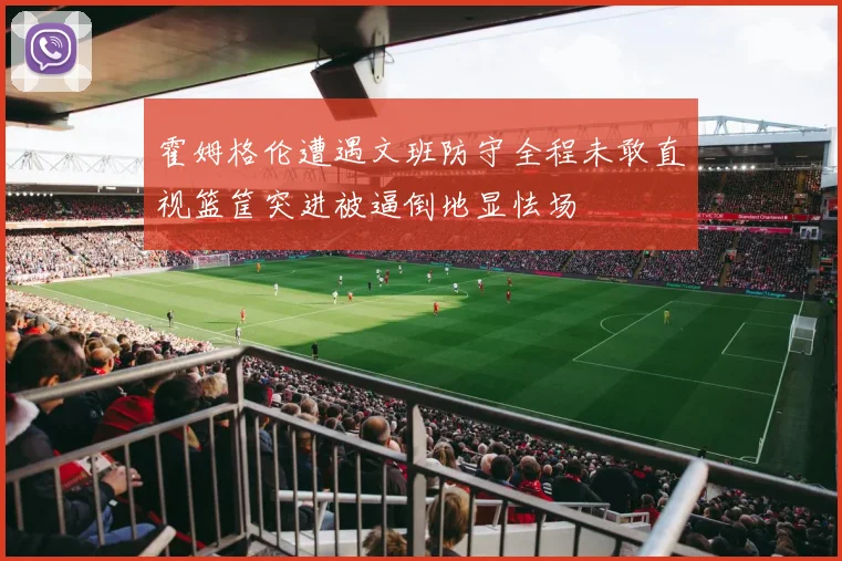 霍姆格伦遭遇文班防守全程未敢直视篮筐突进被逼倒地显怯场