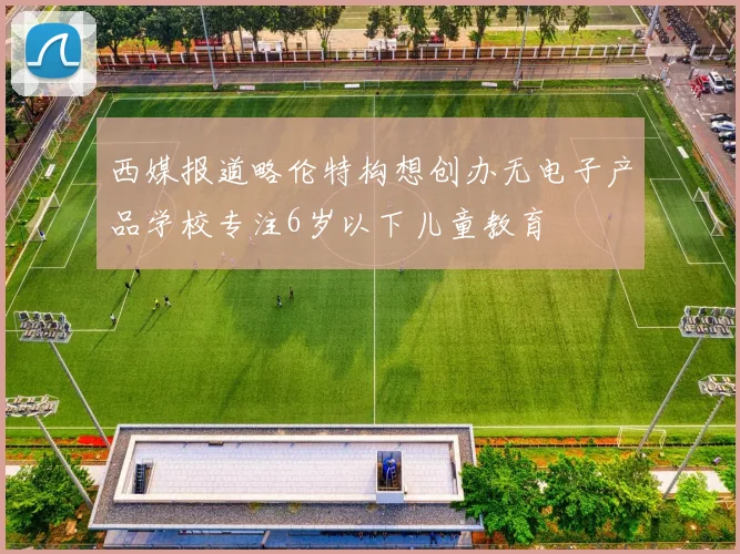 西媒报道略伦特构想创办无电子产品学校专注6岁以下儿童教育