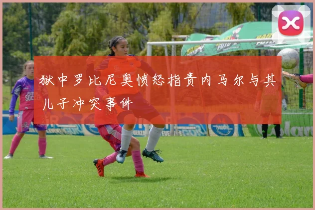 狱中罗比尼奥愤怒指责内马尔与其儿子冲突事件