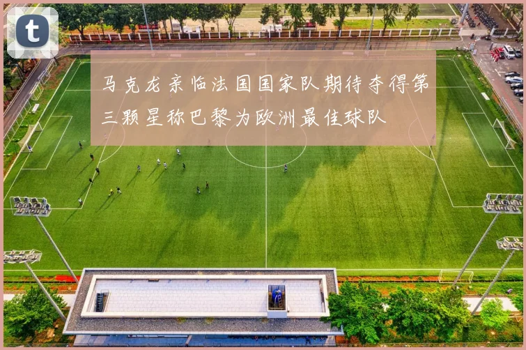 马克龙亲临法国国家队期待夺得第三颗星称巴黎为欧洲最佳球队