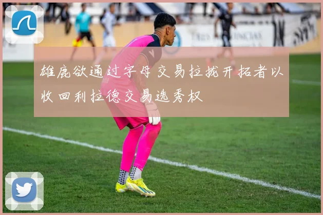 雄鹿欲通过字母交易拉拢开拓者以收回利拉德交易选秀权